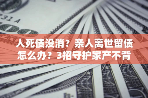 济南人死债没消？亲人离世留债怎么办？3招守护家产不背锅