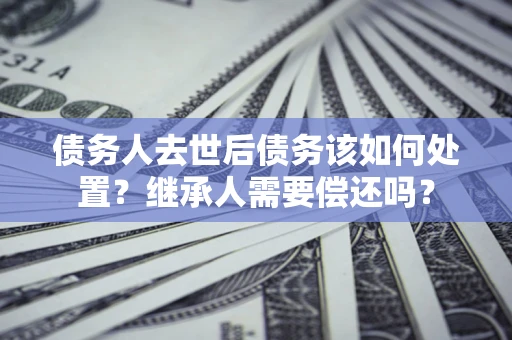 济南债务人去世后债务该如何处置？继承人需要偿还吗？