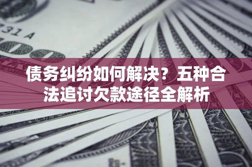 济南债务纠纷如何解决？五种合法追讨欠款途径全解析