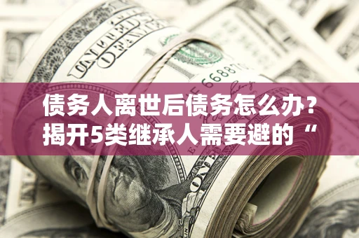 济南债务人离世后债务怎么办？揭开5类继承人需要避的“坑”