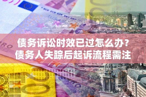 济南债务诉讼时效已过怎么办？债务人失踪后起诉流程需注意什么？
