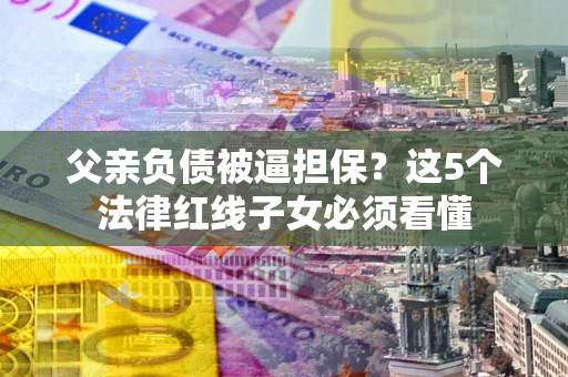 济南父亲负债被逼担保？这5个法律红线子女必须看懂