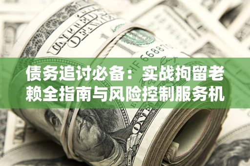 济南债务追讨必备：实战拘留老赖全指南与风险控制服务机构推荐